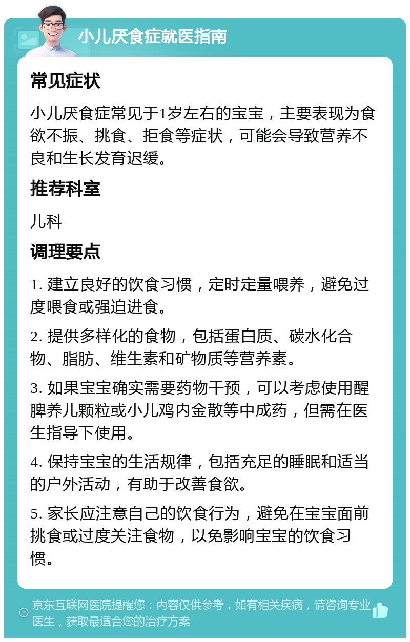 小儿厌食症就医指南 常见症状 小儿厌食症常见于1岁左右的宝宝，主要表现为食欲不振、挑食、拒食等症状，可能会导致营养不良和生长发育迟缓。 推荐科室 儿科 调理要点 1. 建立良好的饮食习惯，定时定量喂养，避免过度喂食或强迫进食。 2. 提供多样化的食物，包括蛋白质、碳水化合物、脂肪、维生素和矿物质等营养素。 3. 如果宝宝确实需要药物干预，可以考虑使用醒脾养儿颗粒或小儿鸡内金散等中成药，但需在医生指导下使用。 4. 保持宝宝的生活规律，包括充足的睡眠和适当的户外活动，有助于改善食欲。 5. 家长应注意自己的饮食行为，避免在宝宝面前挑食或过度关注食物，以免影响宝宝的饮食习惯。