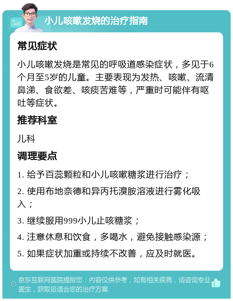 小儿咳嗽发烧的治疗指南 常见症状 小儿咳嗽发烧是常见的呼吸道感染症状，多见于6个月至5岁的儿童。主要表现为发热、咳嗽、流清鼻涕、食欲差、咳痰苦难等，严重时可能伴有呕吐等症状。 推荐科室 儿科 调理要点 1. 给予百蕊颗粒和小儿咳嗽糖浆进行治疗； 2. 使用布地奈德和异丙托溴胺溶液进行雾化吸入； 3. 继续服用999小儿止咳糖浆； 4. 注意休息和饮食，多喝水，避免接触感染源； 5. 如果症状加重或持续不改善，应及时就医。