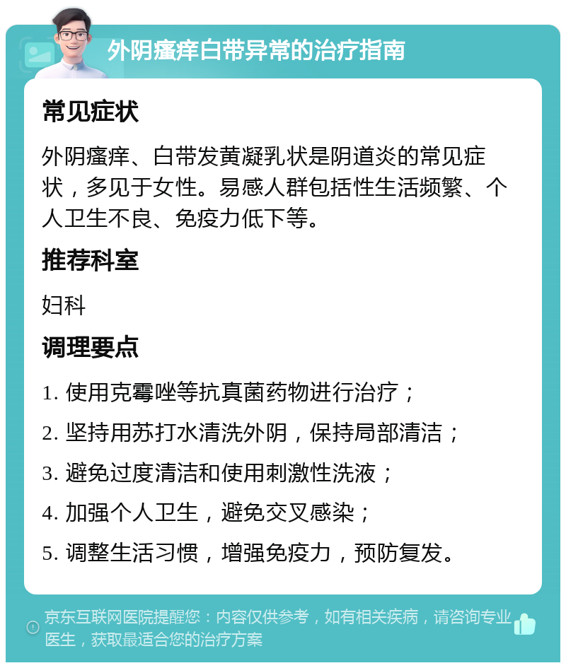 外阴瘙痒白带异常的治疗指南 常见症状 外阴瘙痒、白带发黄凝乳状是阴道炎的常见症状，多见于女性。易感人群包括性生活频繁、个人卫生不良、免疫力低下等。 推荐科室 妇科 调理要点 1. 使用克霉唑等抗真菌药物进行治疗； 2. 坚持用苏打水清洗外阴，保持局部清洁； 3. 避免过度清洁和使用刺激性洗液； 4. 加强个人卫生，避免交叉感染； 5. 调整生活习惯，增强免疫力，预防复发。