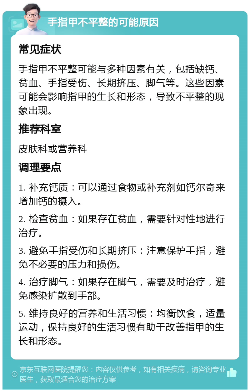 手指甲不平整的可能原因 常见症状 手指甲不平整可能与多种因素有关，包括缺钙、贫血、手指受伤、长期挤压、脚气等。这些因素可能会影响指甲的生长和形态，导致不平整的现象出现。 推荐科室 皮肤科或营养科 调理要点 1. 补充钙质：可以通过食物或补充剂如钙尔奇来增加钙的摄入。 2. 检查贫血：如果存在贫血，需要针对性地进行治疗。 3. 避免手指受伤和长期挤压：注意保护手指，避免不必要的压力和损伤。 4. 治疗脚气：如果存在脚气，需要及时治疗，避免感染扩散到手部。 5. 维持良好的营养和生活习惯：均衡饮食，适量运动，保持良好的生活习惯有助于改善指甲的生长和形态。