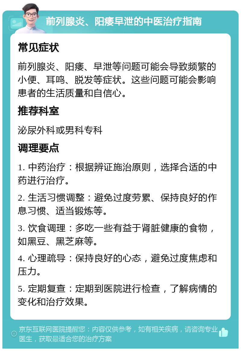 前列腺炎、阳痿早泄的中医治疗指南 常见症状 前列腺炎、阳痿、早泄等问题可能会导致频繁的小便、耳鸣、脱发等症状。这些问题可能会影响患者的生活质量和自信心。 推荐科室 泌尿外科或男科专科 调理要点 1. 中药治疗：根据辨证施治原则，选择合适的中药进行治疗。 2. 生活习惯调整：避免过度劳累、保持良好的作息习惯、适当锻炼等。 3. 饮食调理：多吃一些有益于肾脏健康的食物，如黑豆、黑芝麻等。 4. 心理疏导：保持良好的心态，避免过度焦虑和压力。 5. 定期复查：定期到医院进行检查，了解病情的变化和治疗效果。