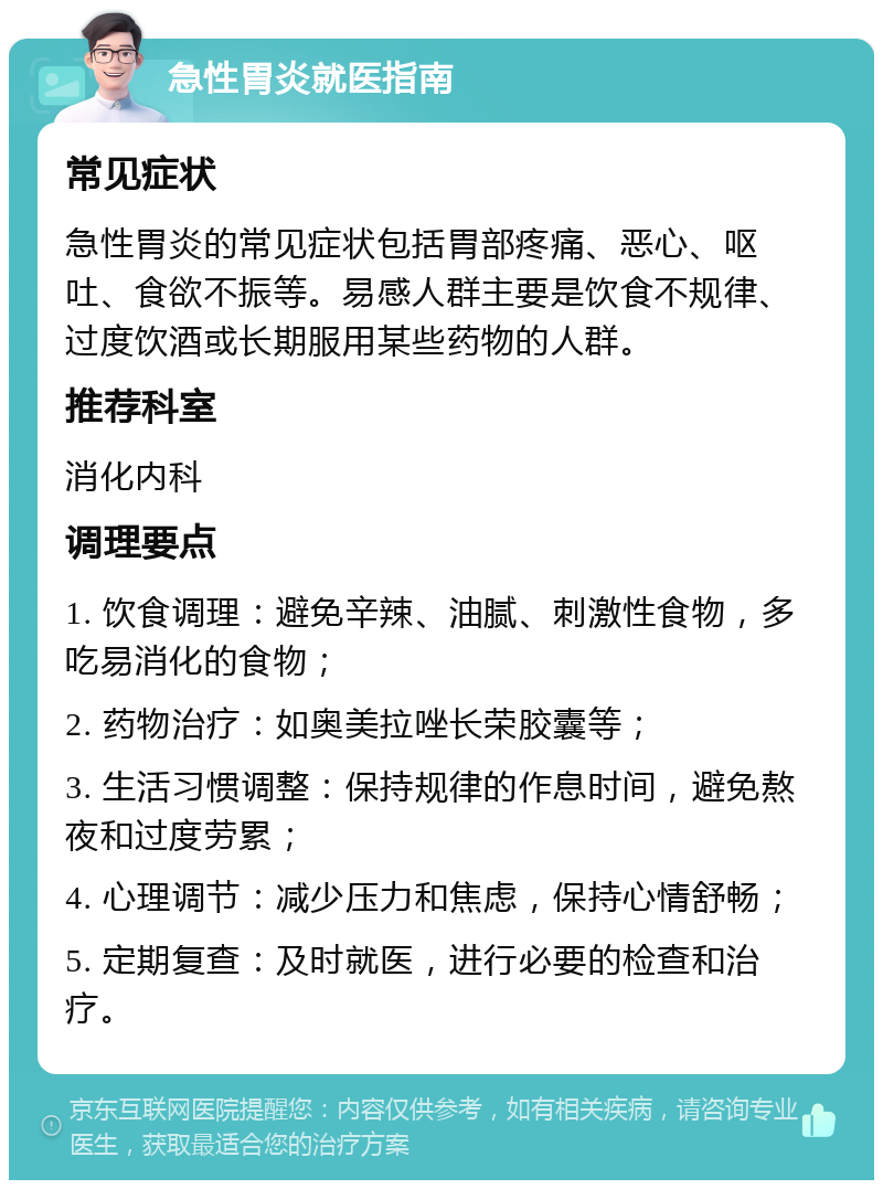 急性胃炎就医指南 常见症状 急性胃炎的常见症状包括胃部疼痛、恶心、呕吐、食欲不振等。易感人群主要是饮食不规律、过度饮酒或长期服用某些药物的人群。 推荐科室 消化内科 调理要点 1. 饮食调理：避免辛辣、油腻、刺激性食物，多吃易消化的食物； 2. 药物治疗：如奥美拉唑长荣胶囊等； 3. 生活习惯调整：保持规律的作息时间，避免熬夜和过度劳累； 4. 心理调节：减少压力和焦虑，保持心情舒畅； 5. 定期复查：及时就医，进行必要的检查和治疗。