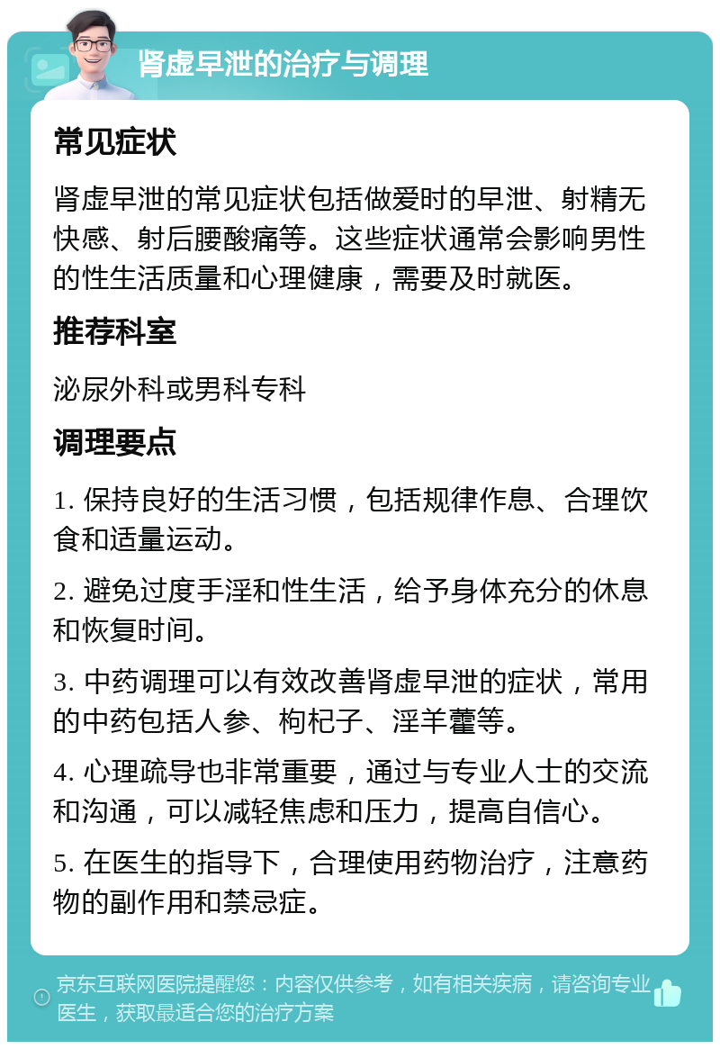 肾虚早泄的治疗与调理 常见症状 肾虚早泄的常见症状包括做爱时的早泄、射精无快感、射后腰酸痛等。这些症状通常会影响男性的性生活质量和心理健康，需要及时就医。 推荐科室 泌尿外科或男科专科 调理要点 1. 保持良好的生活习惯，包括规律作息、合理饮食和适量运动。 2. 避免过度手淫和性生活，给予身体充分的休息和恢复时间。 3. 中药调理可以有效改善肾虚早泄的症状，常用的中药包括人参、枸杞子、淫羊藿等。 4. 心理疏导也非常重要，通过与专业人士的交流和沟通，可以减轻焦虑和压力，提高自信心。 5. 在医生的指导下，合理使用药物治疗，注意药物的副作用和禁忌症。