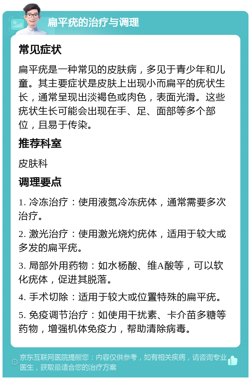 扁平疣的治疗与调理 常见症状 扁平疣是一种常见的皮肤病，多见于青少年和儿童。其主要症状是皮肤上出现小而扁平的疣状生长，通常呈现出淡褐色或肉色，表面光滑。这些疣状生长可能会出现在手、足、面部等多个部位，且易于传染。 推荐科室 皮肤科 调理要点 1. 冷冻治疗：使用液氮冷冻疣体，通常需要多次治疗。 2. 激光治疗：使用激光烧灼疣体，适用于较大或多发的扁平疣。 3. 局部外用药物：如水杨酸、维A酸等，可以软化疣体，促进其脱落。 4. 手术切除：适用于较大或位置特殊的扁平疣。 5. 免疫调节治疗：如使用干扰素、卡介苗多糖等药物，增强机体免疫力，帮助清除病毒。