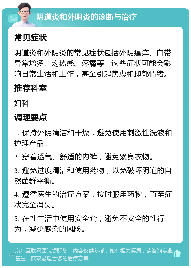 阴道炎和外阴炎的诊断与治疗 常见症状 阴道炎和外阴炎的常见症状包括外阴瘙痒、白带异常增多、灼热感、疼痛等。这些症状可能会影响日常生活和工作，甚至引起焦虑和抑郁情绪。 推荐科室 妇科 调理要点 1. 保持外阴清洁和干燥，避免使用刺激性洗液和护理产品。 2. 穿着透气、舒适的内裤，避免紧身衣物。 3. 避免过度清洁和使用药物，以免破坏阴道的自然菌群平衡。 4. 遵循医生的治疗方案，按时服用药物，直至症状完全消失。 5. 在性生活中使用安全套，避免不安全的性行为，减少感染的风险。