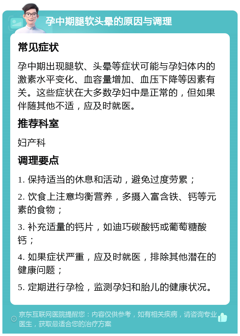 孕中期腿软头晕的原因与调理 常见症状 孕中期出现腿软、头晕等症状可能与孕妇体内的激素水平变化、血容量增加、血压下降等因素有关。这些症状在大多数孕妇中是正常的，但如果伴随其他不适，应及时就医。 推荐科室 妇产科 调理要点 1. 保持适当的休息和活动，避免过度劳累； 2. 饮食上注意均衡营养，多摄入富含铁、钙等元素的食物； 3. 补充适量的钙片，如迪巧碳酸钙或葡萄糖酸钙； 4. 如果症状严重，应及时就医，排除其他潜在的健康问题； 5. 定期进行孕检，监测孕妇和胎儿的健康状况。