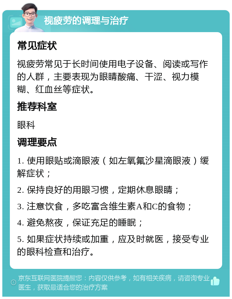 视疲劳的调理与治疗 常见症状 视疲劳常见于长时间使用电子设备、阅读或写作的人群，主要表现为眼睛酸痛、干涩、视力模糊、红血丝等症状。 推荐科室 眼科 调理要点 1. 使用眼贴或滴眼液（如左氧氟沙星滴眼液）缓解症状； 2. 保持良好的用眼习惯，定期休息眼睛； 3. 注意饮食，多吃富含维生素A和C的食物； 4. 避免熬夜，保证充足的睡眠； 5. 如果症状持续或加重，应及时就医，接受专业的眼科检查和治疗。