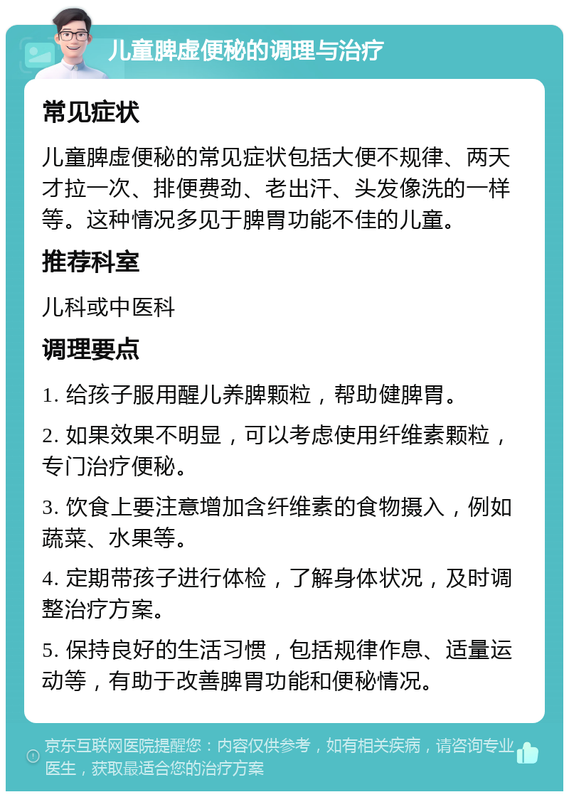 儿童脾虚便秘的调理与治疗 常见症状 儿童脾虚便秘的常见症状包括大便不规律、两天才拉一次、排便费劲、老出汗、头发像洗的一样等。这种情况多见于脾胃功能不佳的儿童。 推荐科室 儿科或中医科 调理要点 1. 给孩子服用醒儿养脾颗粒，帮助健脾胃。 2. 如果效果不明显，可以考虑使用纤维素颗粒，专门治疗便秘。 3. 饮食上要注意增加含纤维素的食物摄入，例如蔬菜、水果等。 4. 定期带孩子进行体检，了解身体状况，及时调整治疗方案。 5. 保持良好的生活习惯，包括规律作息、适量运动等，有助于改善脾胃功能和便秘情况。