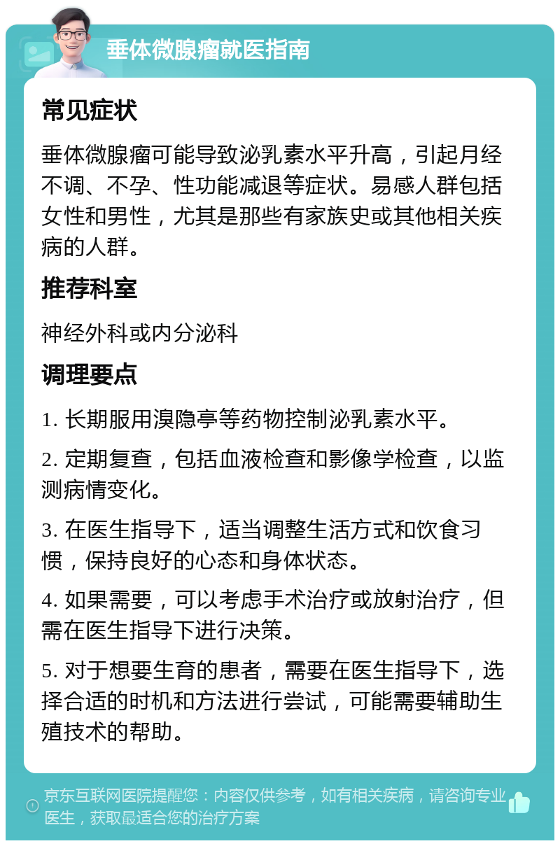 垂体微腺瘤就医指南 常见症状 垂体微腺瘤可能导致泌乳素水平升高，引起月经不调、不孕、性功能减退等症状。易感人群包括女性和男性，尤其是那些有家族史或其他相关疾病的人群。 推荐科室 神经外科或内分泌科 调理要点 1. 长期服用溴隐亭等药物控制泌乳素水平。 2. 定期复查，包括血液检查和影像学检查，以监测病情变化。 3. 在医生指导下，适当调整生活方式和饮食习惯，保持良好的心态和身体状态。 4. 如果需要，可以考虑手术治疗或放射治疗，但需在医生指导下进行决策。 5. 对于想要生育的患者，需要在医生指导下，选择合适的时机和方法进行尝试，可能需要辅助生殖技术的帮助。