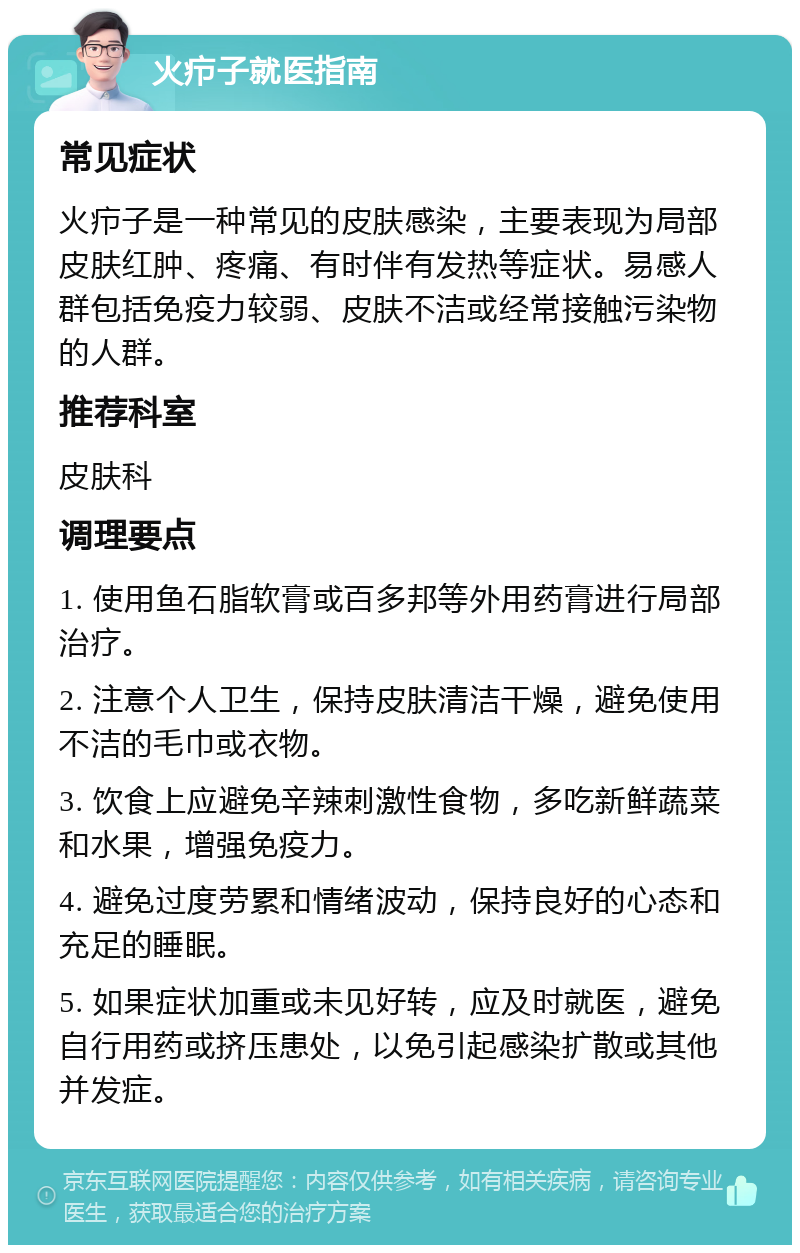 火疖子就医指南 常见症状 火疖子是一种常见的皮肤感染，主要表现为局部皮肤红肿、疼痛、有时伴有发热等症状。易感人群包括免疫力较弱、皮肤不洁或经常接触污染物的人群。 推荐科室 皮肤科 调理要点 1. 使用鱼石脂软膏或百多邦等外用药膏进行局部治疗。 2. 注意个人卫生，保持皮肤清洁干燥，避免使用不洁的毛巾或衣物。 3. 饮食上应避免辛辣刺激性食物，多吃新鲜蔬菜和水果，增强免疫力。 4. 避免过度劳累和情绪波动，保持良好的心态和充足的睡眠。 5. 如果症状加重或未见好转，应及时就医，避免自行用药或挤压患处，以免引起感染扩散或其他并发症。