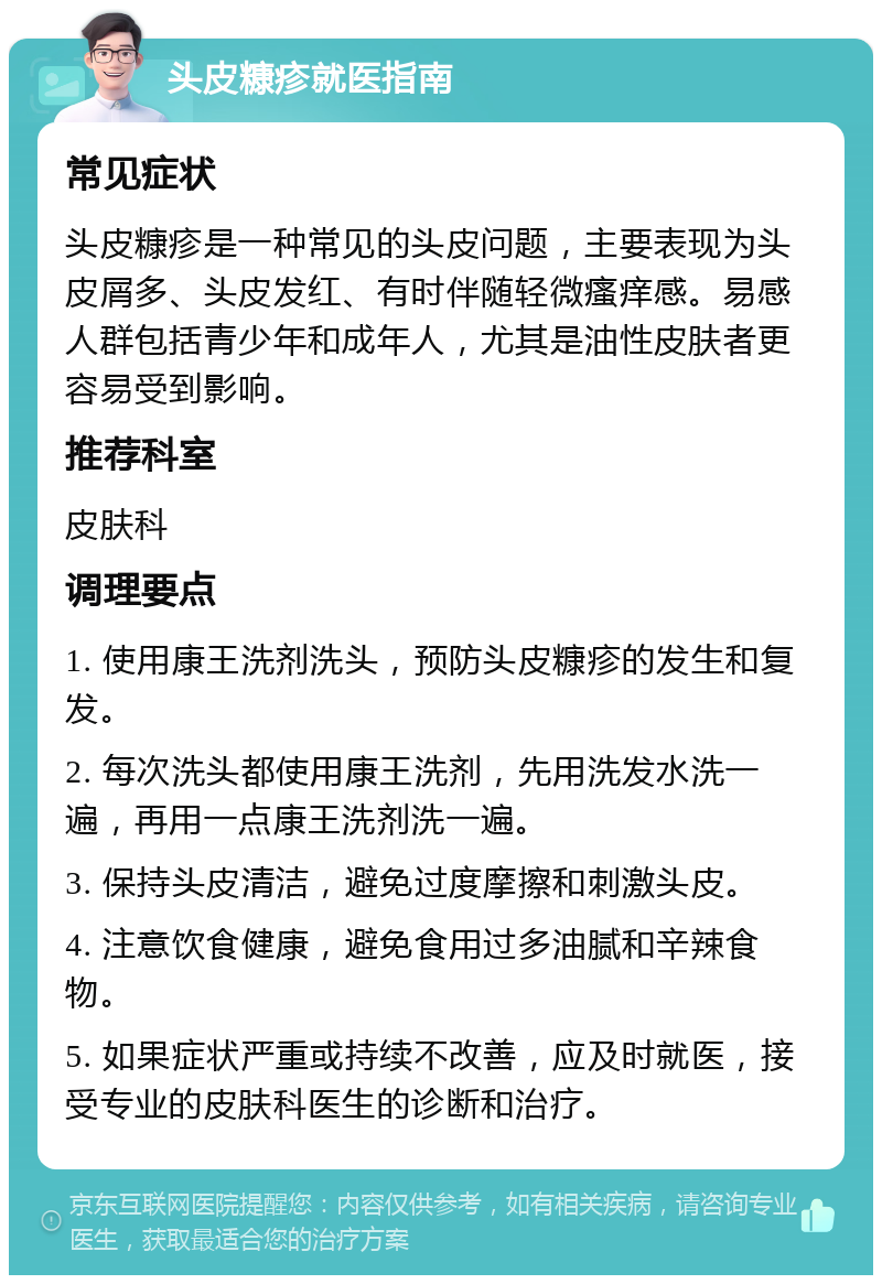 头皮糠疹就医指南 常见症状 头皮糠疹是一种常见的头皮问题，主要表现为头皮屑多、头皮发红、有时伴随轻微瘙痒感。易感人群包括青少年和成年人，尤其是油性皮肤者更容易受到影响。 推荐科室 皮肤科 调理要点 1. 使用康王洗剂洗头，预防头皮糠疹的发生和复发。 2. 每次洗头都使用康王洗剂，先用洗发水洗一遍，再用一点康王洗剂洗一遍。 3. 保持头皮清洁，避免过度摩擦和刺激头皮。 4. 注意饮食健康，避免食用过多油腻和辛辣食物。 5. 如果症状严重或持续不改善，应及时就医，接受专业的皮肤科医生的诊断和治疗。