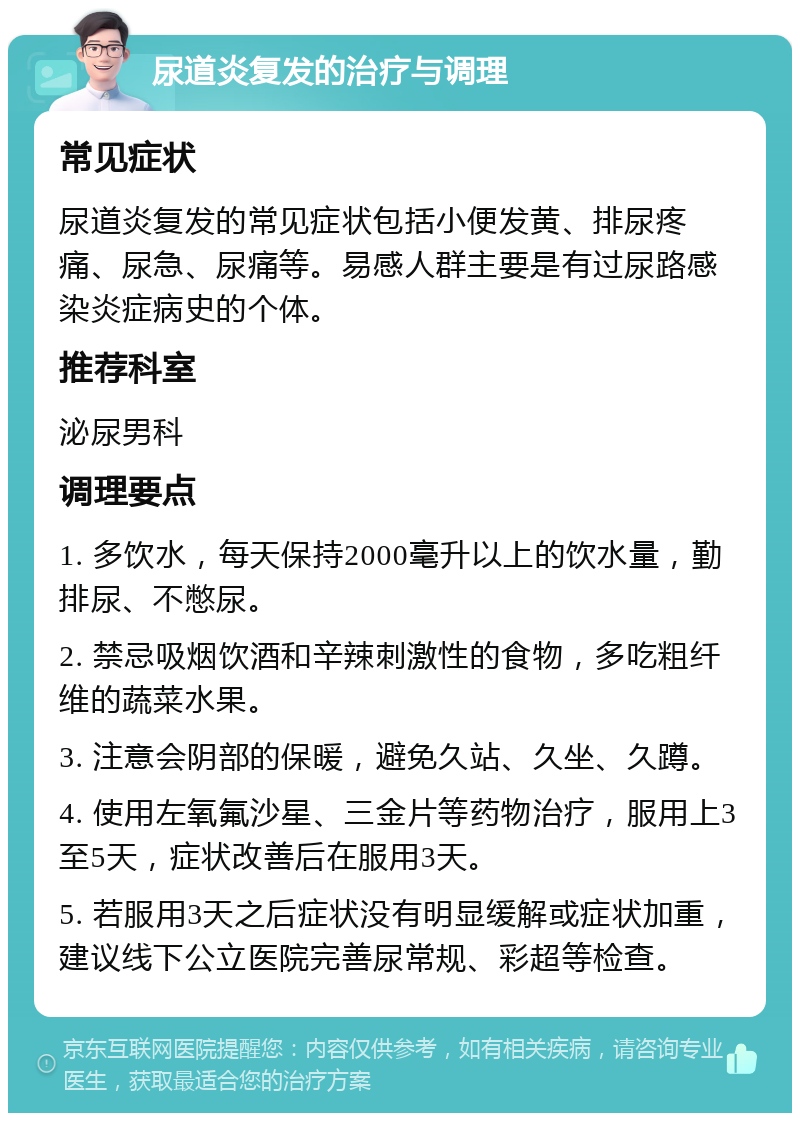 尿道炎复发的治疗与调理 常见症状 尿道炎复发的常见症状包括小便发黄、排尿疼痛、尿急、尿痛等。易感人群主要是有过尿路感染炎症病史的个体。 推荐科室 泌尿男科 调理要点 1. 多饮水，每天保持2000毫升以上的饮水量，勤排尿、不憋尿。 2. 禁忌吸烟饮酒和辛辣刺激性的食物，多吃粗纤维的蔬菜水果。 3. 注意会阴部的保暖，避免久站、久坐、久蹲。 4. 使用左氧氟沙星、三金片等药物治疗，服用上3至5天，症状改善后在服用3天。 5. 若服用3天之后症状没有明显缓解或症状加重，建议线下公立医院完善尿常规、彩超等检查。