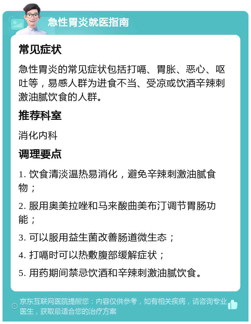 急性胃炎就医指南 常见症状 急性胃炎的常见症状包括打嗝、胃胀、恶心、呕吐等，易感人群为进食不当、受凉或饮酒辛辣刺激油腻饮食的人群。 推荐科室 消化内科 调理要点 1. 饮食清淡温热易消化，避免辛辣刺激油腻食物； 2. 服用奥美拉唑和马来酸曲美布汀调节胃肠功能； 3. 可以服用益生菌改善肠道微生态； 4. 打嗝时可以热敷腹部缓解症状； 5. 用药期间禁忌饮酒和辛辣刺激油腻饮食。