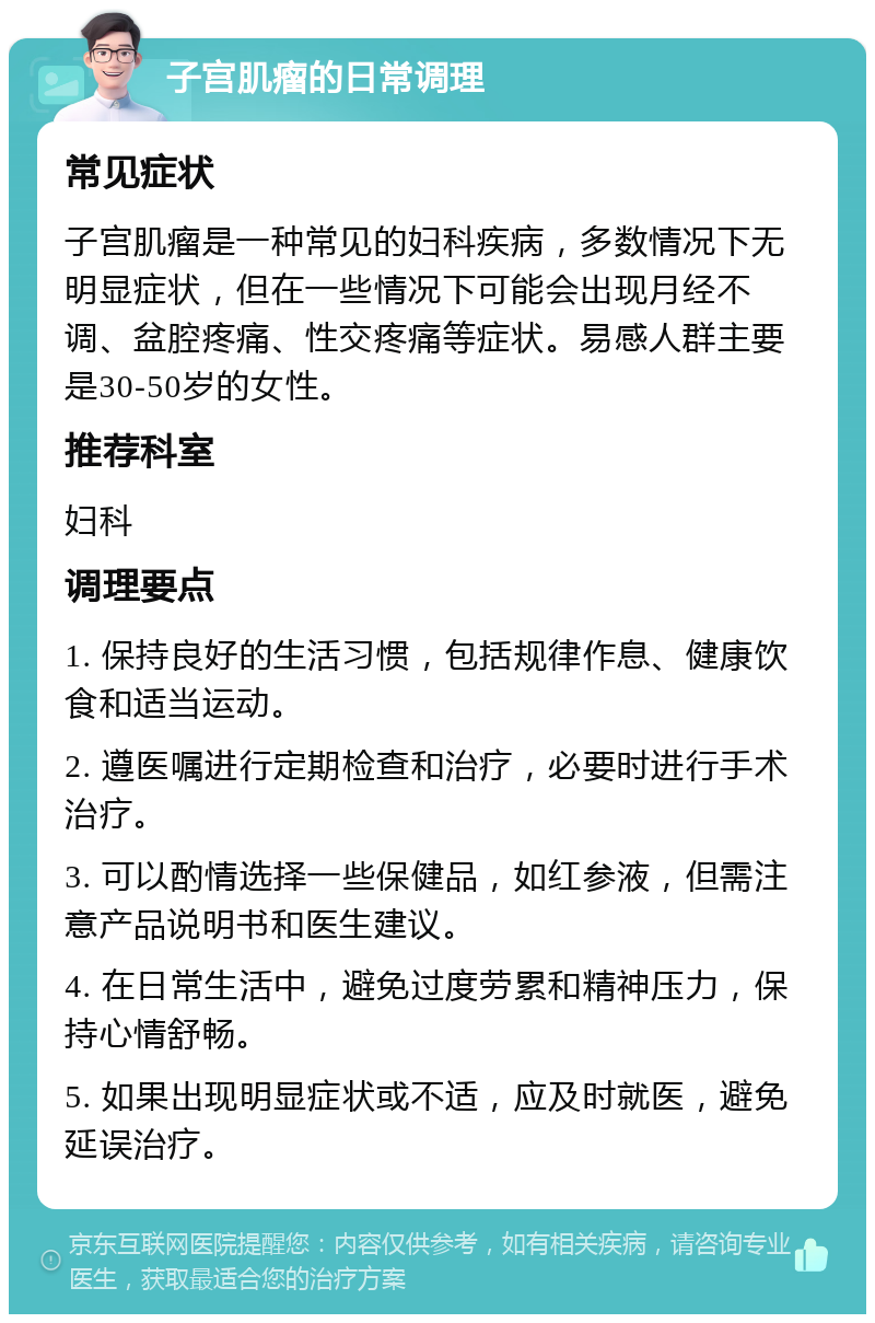 子宫肌瘤的日常调理 常见症状 子宫肌瘤是一种常见的妇科疾病，多数情况下无明显症状，但在一些情况下可能会出现月经不调、盆腔疼痛、性交疼痛等症状。易感人群主要是30-50岁的女性。 推荐科室 妇科 调理要点 1. 保持良好的生活习惯，包括规律作息、健康饮食和适当运动。 2. 遵医嘱进行定期检查和治疗，必要时进行手术治疗。 3. 可以酌情选择一些保健品，如红参液，但需注意产品说明书和医生建议。 4. 在日常生活中，避免过度劳累和精神压力，保持心情舒畅。 5. 如果出现明显症状或不适，应及时就医，避免延误治疗。