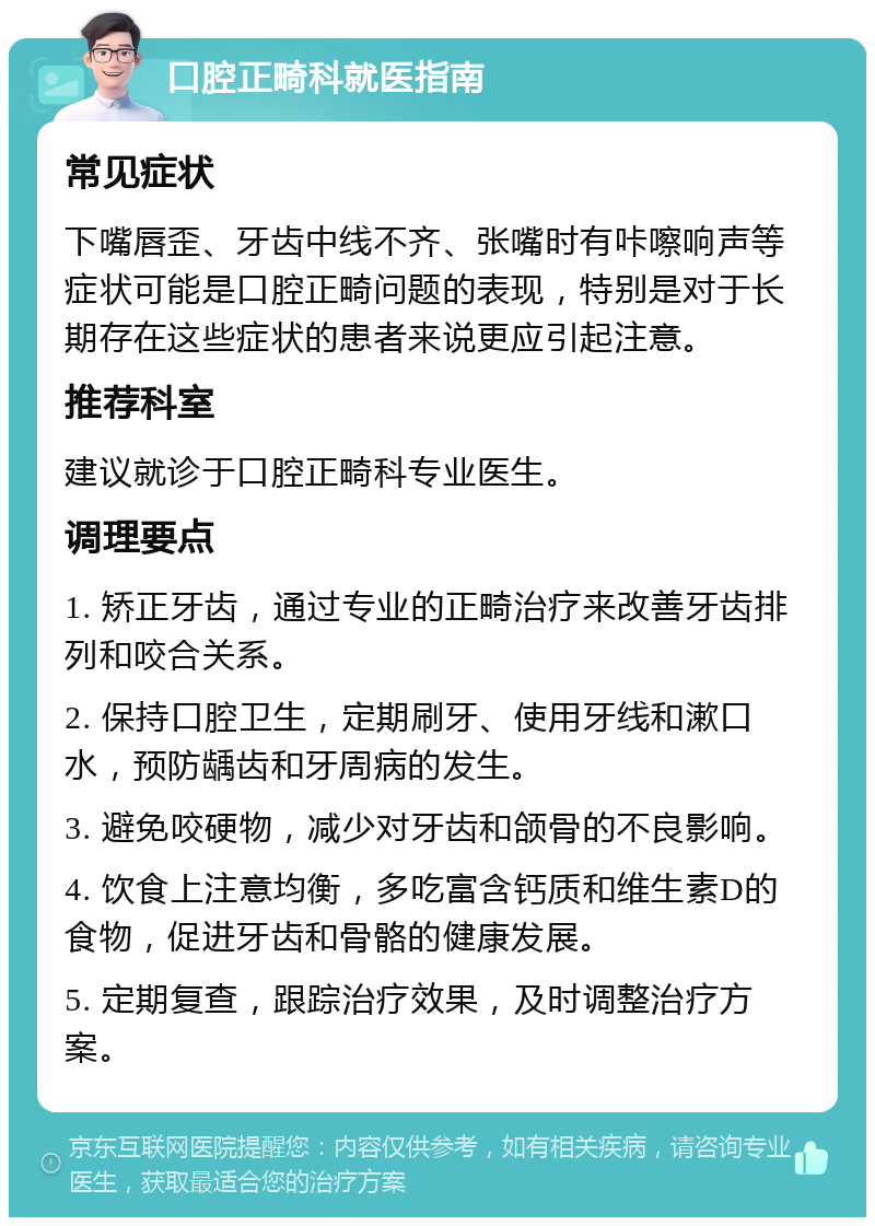 口腔正畸科就医指南 常见症状 下嘴唇歪、牙齿中线不齐、张嘴时有咔嚓响声等症状可能是口腔正畸问题的表现，特别是对于长期存在这些症状的患者来说更应引起注意。 推荐科室 建议就诊于口腔正畸科专业医生。 调理要点 1. 矫正牙齿，通过专业的正畸治疗来改善牙齿排列和咬合关系。 2. 保持口腔卫生，定期刷牙、使用牙线和漱口水，预防龋齿和牙周病的发生。 3. 避免咬硬物，减少对牙齿和颌骨的不良影响。 4. 饮食上注意均衡，多吃富含钙质和维生素D的食物，促进牙齿和骨骼的健康发展。 5. 定期复查，跟踪治疗效果，及时调整治疗方案。