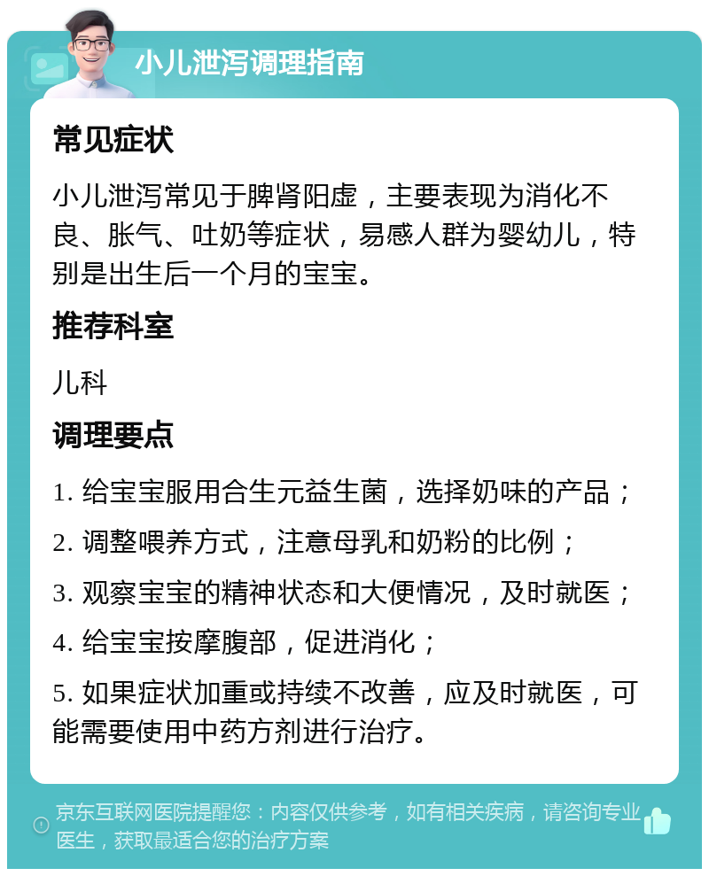 小儿泄泻调理指南 常见症状 小儿泄泻常见于脾肾阳虚，主要表现为消化不良、胀气、吐奶等症状，易感人群为婴幼儿，特别是出生后一个月的宝宝。 推荐科室 儿科 调理要点 1. 给宝宝服用合生元益生菌，选择奶味的产品； 2. 调整喂养方式，注意母乳和奶粉的比例； 3. 观察宝宝的精神状态和大便情况，及时就医； 4. 给宝宝按摩腹部，促进消化； 5. 如果症状加重或持续不改善，应及时就医，可能需要使用中药方剂进行治疗。