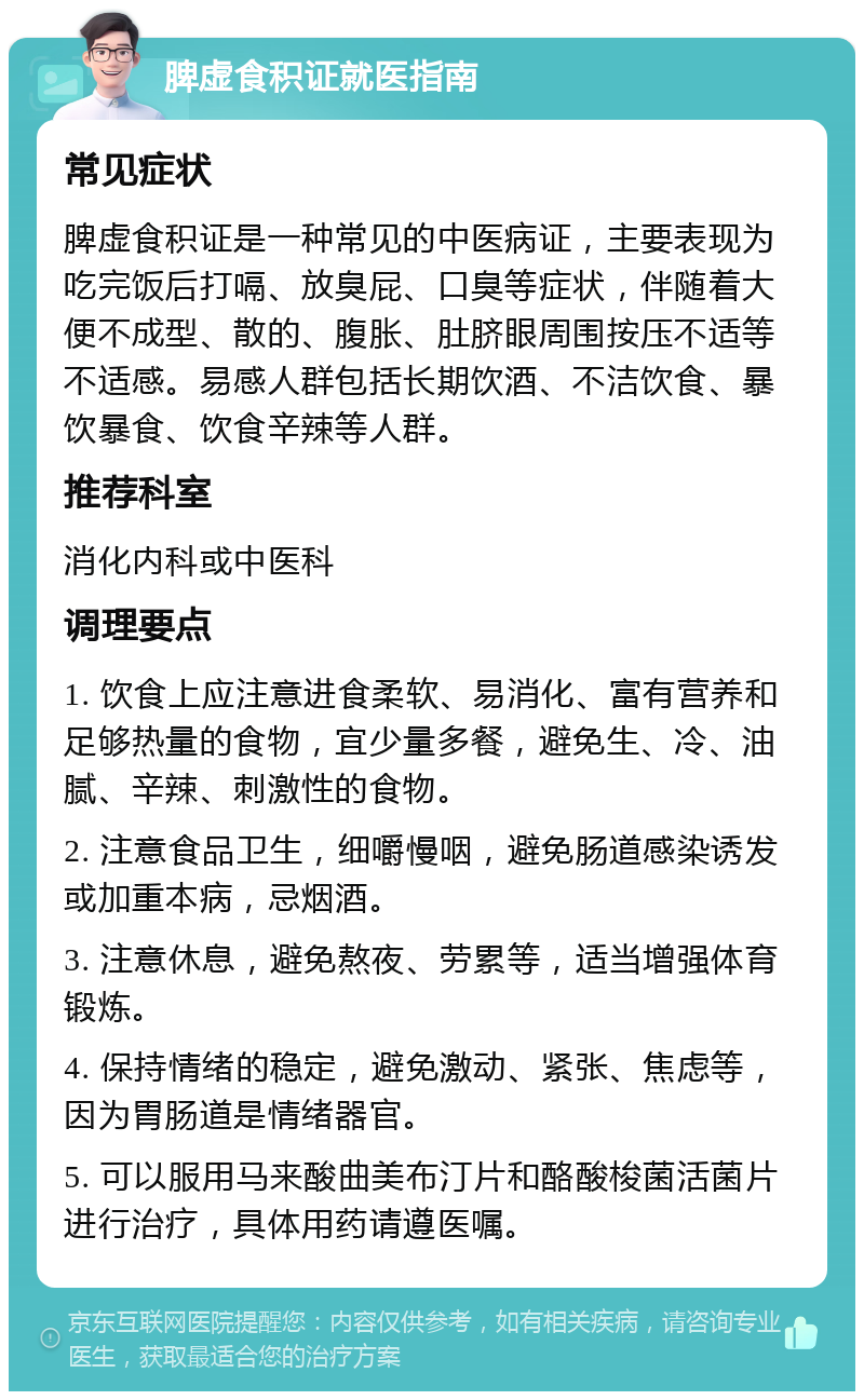 脾虚食积证就医指南 常见症状 脾虚食积证是一种常见的中医病证，主要表现为吃完饭后打嗝、放臭屁、口臭等症状，伴随着大便不成型、散的、腹胀、肚脐眼周围按压不适等不适感。易感人群包括长期饮酒、不洁饮食、暴饮暴食、饮食辛辣等人群。 推荐科室 消化内科或中医科 调理要点 1. 饮食上应注意进食柔软、易消化、富有营养和足够热量的食物，宜少量多餐，避免生、冷、油腻、辛辣、刺激性的食物。 2. 注意食品卫生，细嚼慢咽，避免肠道感染诱发或加重本病，忌烟酒。 3. 注意休息，避免熬夜、劳累等，适当增强体育锻炼。 4. 保持情绪的稳定，避免激动、紧张、焦虑等，因为胃肠道是情绪器官。 5. 可以服用马来酸曲美布汀片和酪酸梭菌活菌片进行治疗，具体用药请遵医嘱。