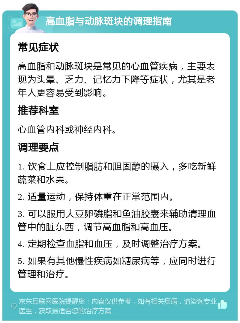 高血脂与动脉斑块的调理指南 常见症状 高血脂和动脉斑块是常见的心血管疾病，主要表现为头晕、乏力、记忆力下降等症状，尤其是老年人更容易受到影响。 推荐科室 心血管内科或神经内科。 调理要点 1. 饮食上应控制脂肪和胆固醇的摄入，多吃新鲜蔬菜和水果。 2. 适量运动，保持体重在正常范围内。 3. 可以服用大豆卵磷脂和鱼油胶囊来辅助清理血管中的脏东西，调节高血脂和高血压。 4. 定期检查血脂和血压，及时调整治疗方案。 5. 如果有其他慢性疾病如糖尿病等，应同时进行管理和治疗。