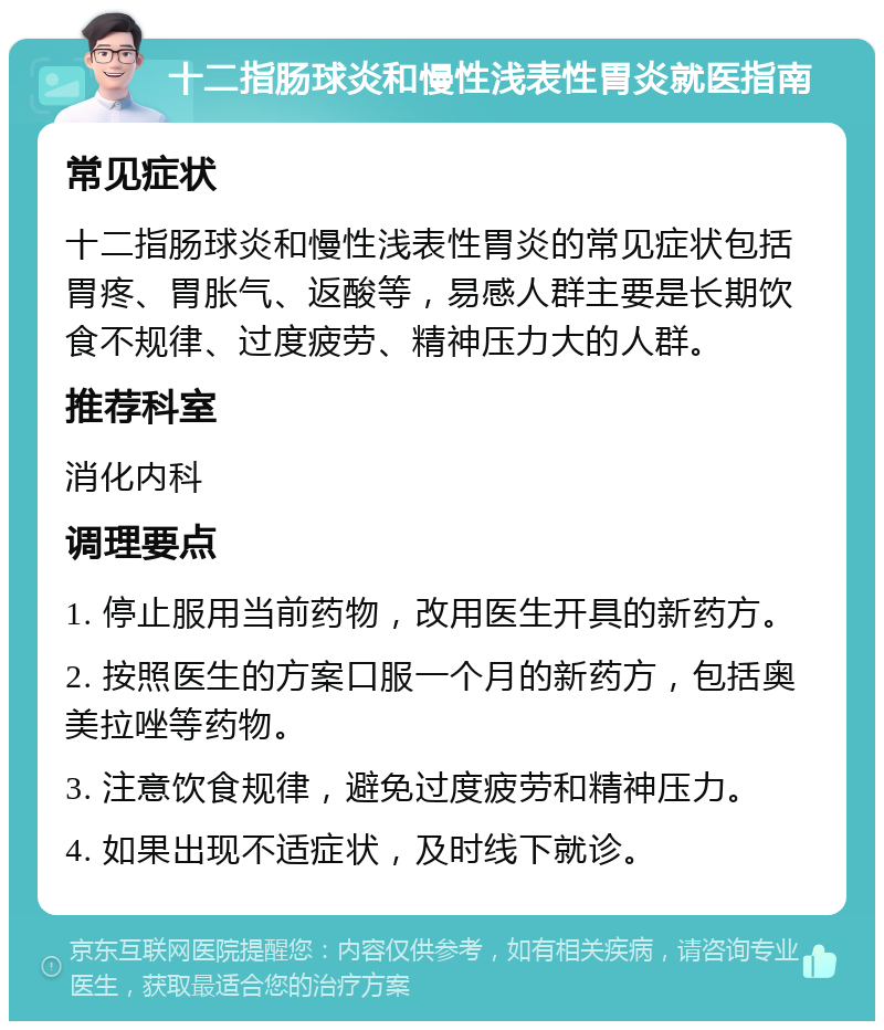 十二指肠球炎和慢性浅表性胃炎就医指南 常见症状 十二指肠球炎和慢性浅表性胃炎的常见症状包括胃疼、胃胀气、返酸等，易感人群主要是长期饮食不规律、过度疲劳、精神压力大的人群。 推荐科室 消化内科 调理要点 1. 停止服用当前药物，改用医生开具的新药方。 2. 按照医生的方案口服一个月的新药方，包括奥美拉唑等药物。 3. 注意饮食规律，避免过度疲劳和精神压力。 4. 如果出现不适症状，及时线下就诊。