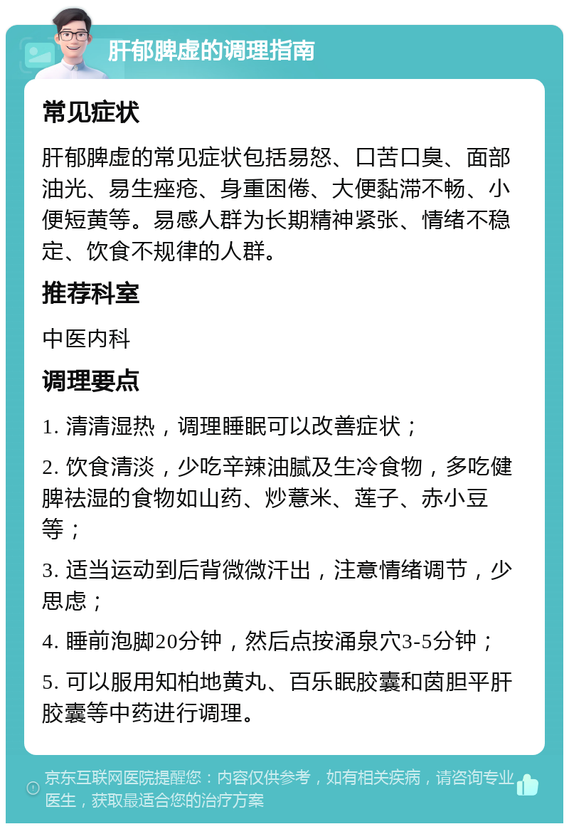 肝郁脾虚的调理指南 常见症状 肝郁脾虚的常见症状包括易怒、口苦口臭、面部油光、易生痤疮、身重困倦、大便黏滞不畅、小便短黄等。易感人群为长期精神紧张、情绪不稳定、饮食不规律的人群。 推荐科室 中医内科 调理要点 1. 清清湿热，调理睡眠可以改善症状； 2. 饮食清淡，少吃辛辣油腻及生冷食物，多吃健脾祛湿的食物如山药、炒薏米、莲子、赤小豆等； 3. 适当运动到后背微微汗出，注意情绪调节，少思虑； 4. 睡前泡脚20分钟，然后点按涌泉穴3-5分钟； 5. 可以服用知柏地黄丸、百乐眠胶囊和茵胆平肝胶囊等中药进行调理。