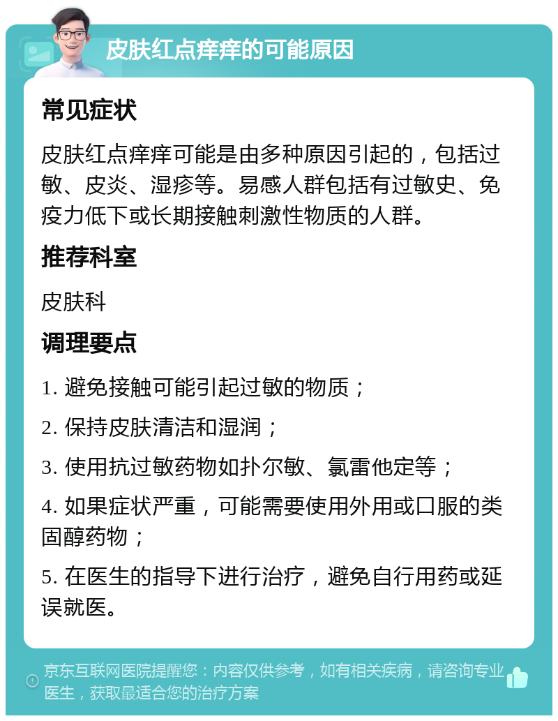 皮肤红点痒痒的可能原因 常见症状 皮肤红点痒痒可能是由多种原因引起的，包括过敏、皮炎、湿疹等。易感人群包括有过敏史、免疫力低下或长期接触刺激性物质的人群。 推荐科室 皮肤科 调理要点 1. 避免接触可能引起过敏的物质； 2. 保持皮肤清洁和湿润； 3. 使用抗过敏药物如扑尔敏、氯雷他定等； 4. 如果症状严重，可能需要使用外用或口服的类固醇药物； 5. 在医生的指导下进行治疗，避免自行用药或延误就医。