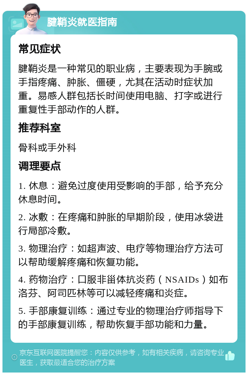 腱鞘炎就医指南 常见症状 腱鞘炎是一种常见的职业病，主要表现为手腕或手指疼痛、肿胀、僵硬，尤其在活动时症状加重。易感人群包括长时间使用电脑、打字或进行重复性手部动作的人群。 推荐科室 骨科或手外科 调理要点 1. 休息：避免过度使用受影响的手部，给予充分休息时间。 2. 冰敷：在疼痛和肿胀的早期阶段，使用冰袋进行局部冷敷。 3. 物理治疗：如超声波、电疗等物理治疗方法可以帮助缓解疼痛和恢复功能。 4. 药物治疗：口服非甾体抗炎药（NSAIDs）如布洛芬、阿司匹林等可以减轻疼痛和炎症。 5. 手部康复训练：通过专业的物理治疗师指导下的手部康复训练，帮助恢复手部功能和力量。