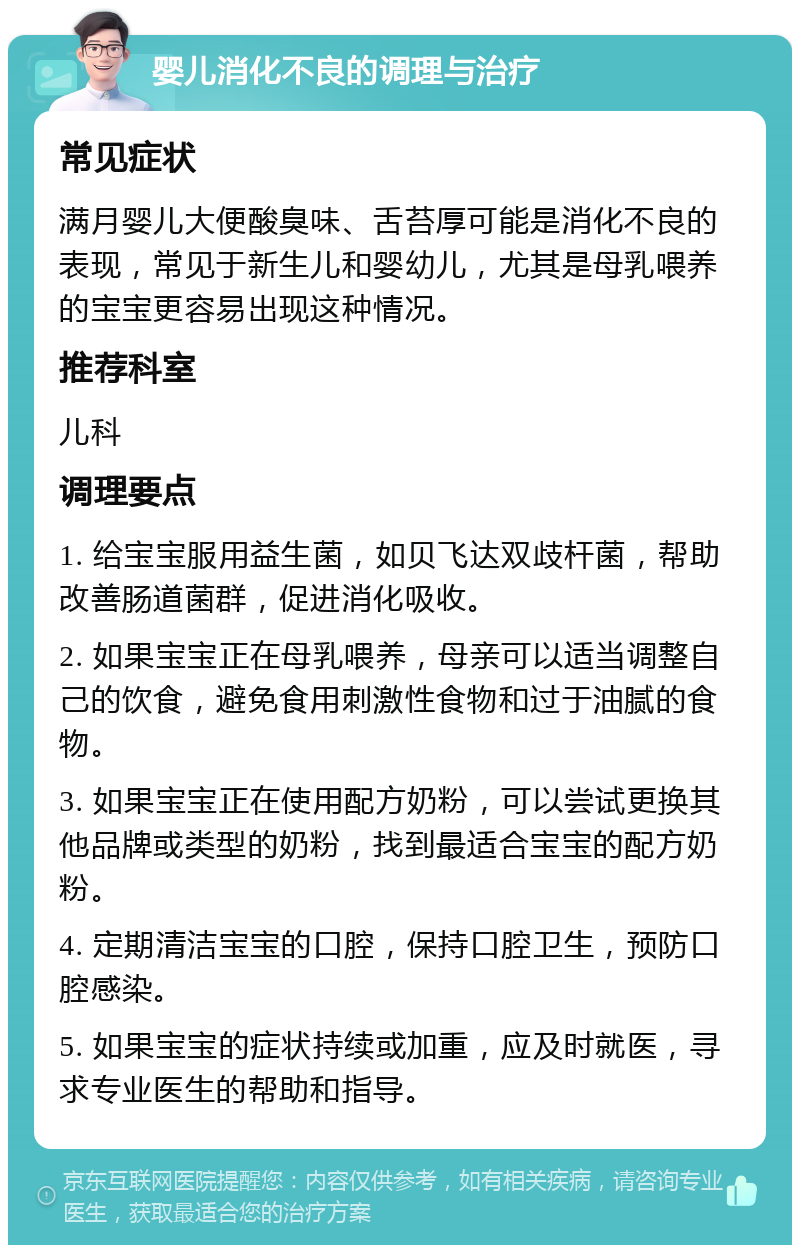 婴儿消化不良的调理与治疗 常见症状 满月婴儿大便酸臭味、舌苔厚可能是消化不良的表现，常见于新生儿和婴幼儿，尤其是母乳喂养的宝宝更容易出现这种情况。 推荐科室 儿科 调理要点 1. 给宝宝服用益生菌，如贝飞达双歧杆菌，帮助改善肠道菌群，促进消化吸收。 2. 如果宝宝正在母乳喂养，母亲可以适当调整自己的饮食，避免食用刺激性食物和过于油腻的食物。 3. 如果宝宝正在使用配方奶粉，可以尝试更换其他品牌或类型的奶粉，找到最适合宝宝的配方奶粉。 4. 定期清洁宝宝的口腔，保持口腔卫生，预防口腔感染。 5. 如果宝宝的症状持续或加重，应及时就医，寻求专业医生的帮助和指导。