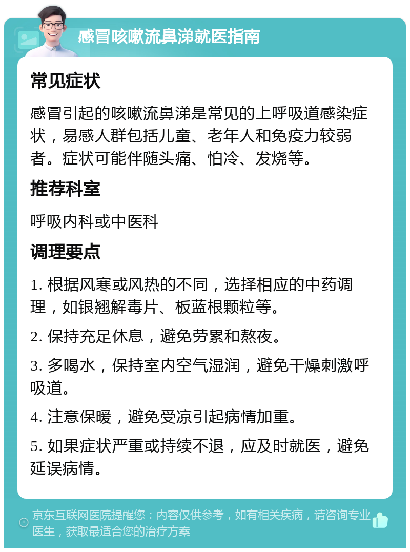 感冒咳嗽流鼻涕就医指南 常见症状 感冒引起的咳嗽流鼻涕是常见的上呼吸道感染症状，易感人群包括儿童、老年人和免疫力较弱者。症状可能伴随头痛、怕冷、发烧等。 推荐科室 呼吸内科或中医科 调理要点 1. 根据风寒或风热的不同，选择相应的中药调理，如银翘解毒片、板蓝根颗粒等。 2. 保持充足休息，避免劳累和熬夜。 3. 多喝水，保持室内空气湿润，避免干燥刺激呼吸道。 4. 注意保暖，避免受凉引起病情加重。 5. 如果症状严重或持续不退，应及时就医，避免延误病情。