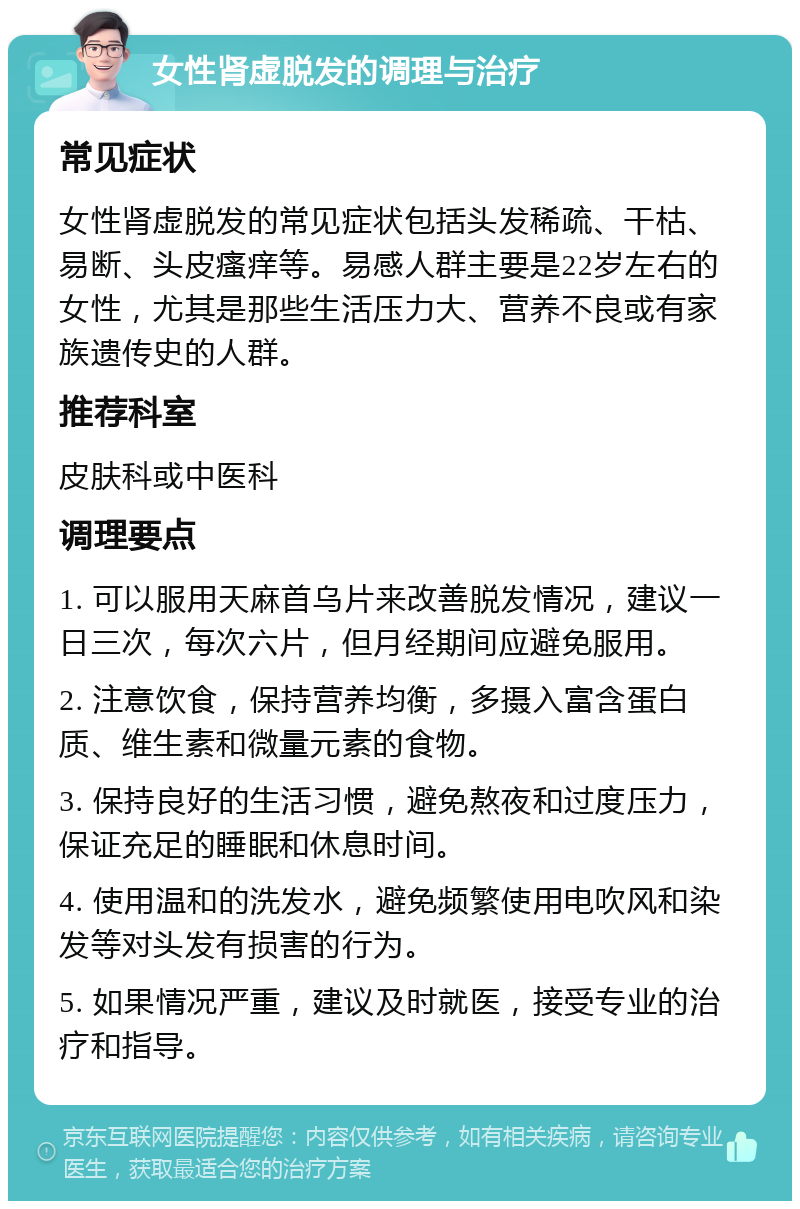 女性肾虚脱发的调理与治疗 常见症状 女性肾虚脱发的常见症状包括头发稀疏、干枯、易断、头皮瘙痒等。易感人群主要是22岁左右的女性，尤其是那些生活压力大、营养不良或有家族遗传史的人群。 推荐科室 皮肤科或中医科 调理要点 1. 可以服用天麻首乌片来改善脱发情况，建议一日三次，每次六片，但月经期间应避免服用。 2. 注意饮食，保持营养均衡，多摄入富含蛋白质、维生素和微量元素的食物。 3. 保持良好的生活习惯，避免熬夜和过度压力，保证充足的睡眠和休息时间。 4. 使用温和的洗发水，避免频繁使用电吹风和染发等对头发有损害的行为。 5. 如果情况严重，建议及时就医，接受专业的治疗和指导。