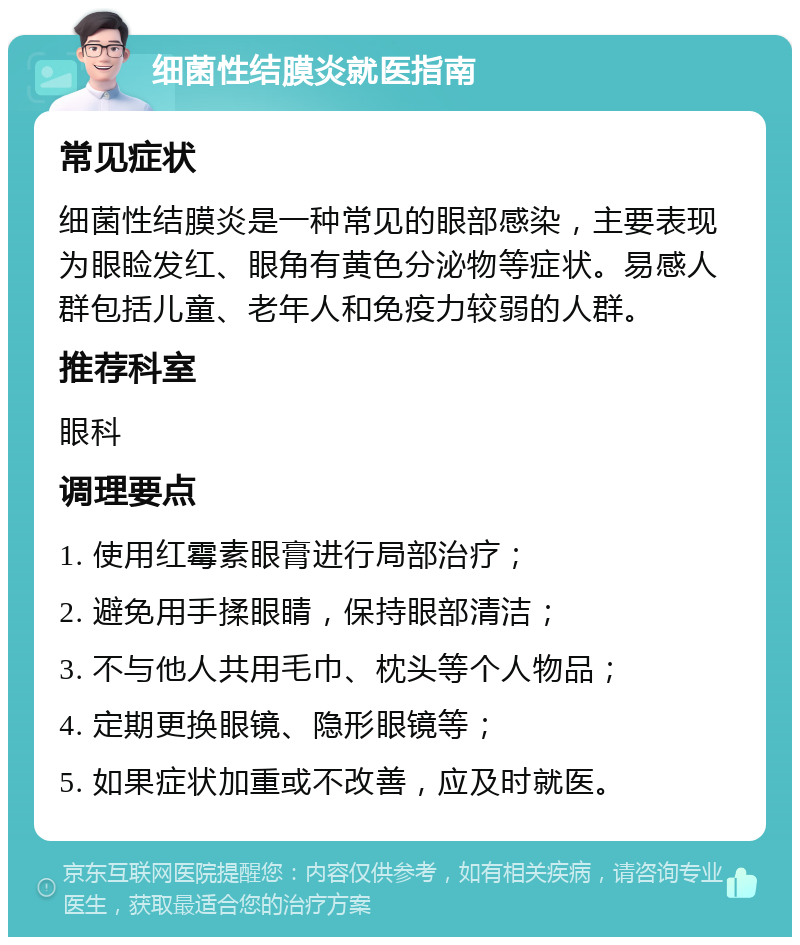 细菌性结膜炎就医指南 常见症状 细菌性结膜炎是一种常见的眼部感染，主要表现为眼睑发红、眼角有黄色分泌物等症状。易感人群包括儿童、老年人和免疫力较弱的人群。 推荐科室 眼科 调理要点 1. 使用红霉素眼膏进行局部治疗； 2. 避免用手揉眼睛，保持眼部清洁； 3. 不与他人共用毛巾、枕头等个人物品； 4. 定期更换眼镜、隐形眼镜等； 5. 如果症状加重或不改善，应及时就医。