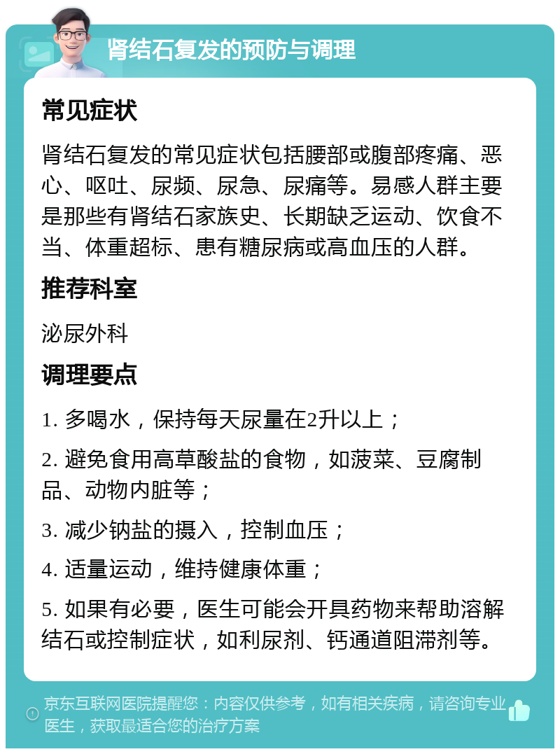 肾结石复发的预防与调理 常见症状 肾结石复发的常见症状包括腰部或腹部疼痛、恶心、呕吐、尿频、尿急、尿痛等。易感人群主要是那些有肾结石家族史、长期缺乏运动、饮食不当、体重超标、患有糖尿病或高血压的人群。 推荐科室 泌尿外科 调理要点 1. 多喝水，保持每天尿量在2升以上； 2. 避免食用高草酸盐的食物，如菠菜、豆腐制品、动物内脏等； 3. 减少钠盐的摄入，控制血压； 4. 适量运动，维持健康体重； 5. 如果有必要，医生可能会开具药物来帮助溶解结石或控制症状，如利尿剂、钙通道阻滞剂等。