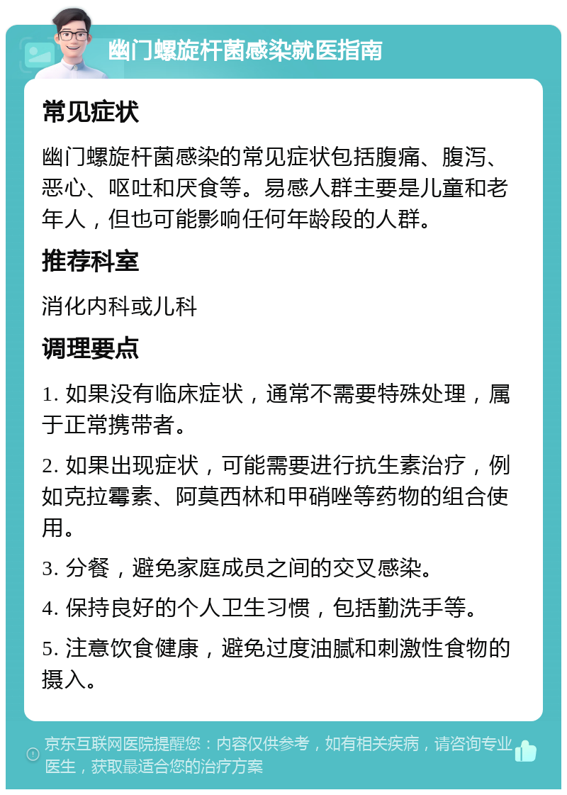 幽门螺旋杆菌感染就医指南 常见症状 幽门螺旋杆菌感染的常见症状包括腹痛、腹泻、恶心、呕吐和厌食等。易感人群主要是儿童和老年人，但也可能影响任何年龄段的人群。 推荐科室 消化内科或儿科 调理要点 1. 如果没有临床症状，通常不需要特殊处理，属于正常携带者。 2. 如果出现症状，可能需要进行抗生素治疗，例如克拉霉素、阿莫西林和甲硝唑等药物的组合使用。 3. 分餐，避免家庭成员之间的交叉感染。 4. 保持良好的个人卫生习惯，包括勤洗手等。 5. 注意饮食健康，避免过度油腻和刺激性食物的摄入。