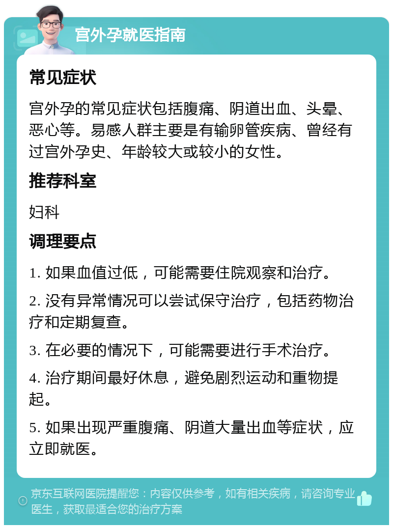 宫外孕就医指南 常见症状 宫外孕的常见症状包括腹痛、阴道出血、头晕、恶心等。易感人群主要是有输卵管疾病、曾经有过宫外孕史、年龄较大或较小的女性。 推荐科室 妇科 调理要点 1. 如果血值过低，可能需要住院观察和治疗。 2. 没有异常情况可以尝试保守治疗，包括药物治疗和定期复查。 3. 在必要的情况下，可能需要进行手术治疗。 4. 治疗期间最好休息，避免剧烈运动和重物提起。 5. 如果出现严重腹痛、阴道大量出血等症状，应立即就医。