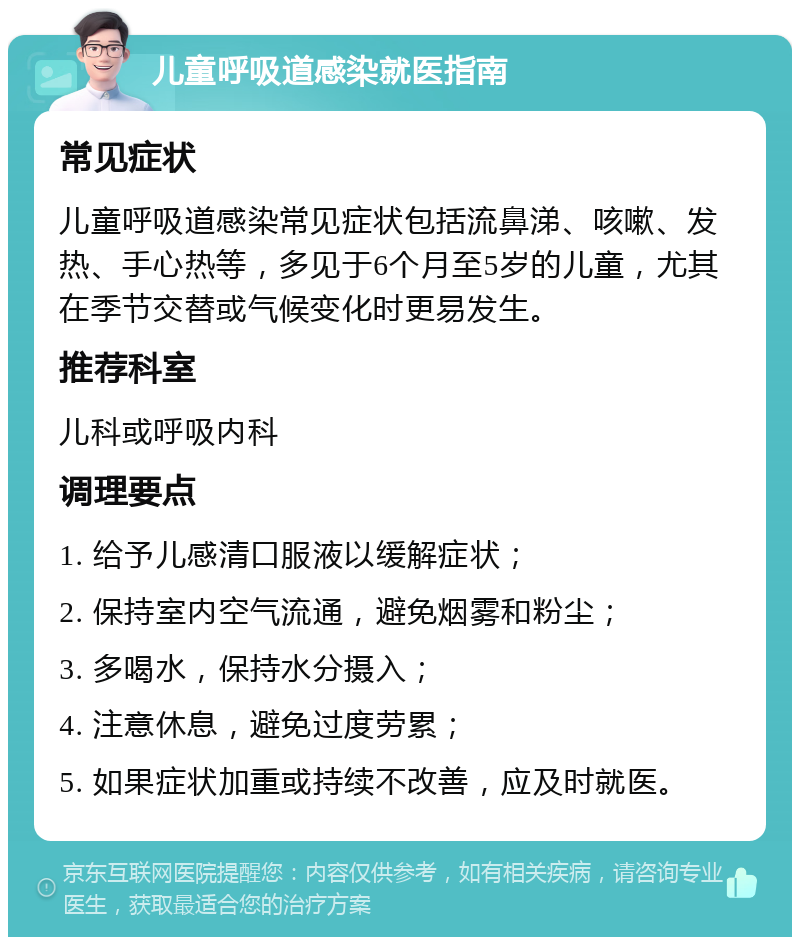 儿童呼吸道感染就医指南 常见症状 儿童呼吸道感染常见症状包括流鼻涕、咳嗽、发热、手心热等，多见于6个月至5岁的儿童，尤其在季节交替或气候变化时更易发生。 推荐科室 儿科或呼吸内科 调理要点 1. 给予儿感清口服液以缓解症状； 2. 保持室内空气流通，避免烟雾和粉尘； 3. 多喝水，保持水分摄入； 4. 注意休息，避免过度劳累； 5. 如果症状加重或持续不改善，应及时就医。