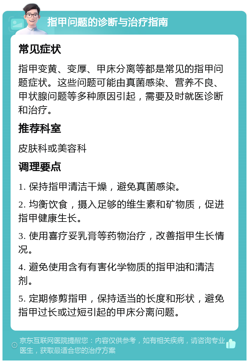 指甲问题的诊断与治疗指南 常见症状 指甲变黄、变厚、甲床分离等都是常见的指甲问题症状。这些问题可能由真菌感染、营养不良、甲状腺问题等多种原因引起，需要及时就医诊断和治疗。 推荐科室 皮肤科或美容科 调理要点 1. 保持指甲清洁干燥，避免真菌感染。 2. 均衡饮食，摄入足够的维生素和矿物质，促进指甲健康生长。 3. 使用喜疗妥乳膏等药物治疗，改善指甲生长情况。 4. 避免使用含有有害化学物质的指甲油和清洁剂。 5. 定期修剪指甲，保持适当的长度和形状，避免指甲过长或过短引起的甲床分离问题。