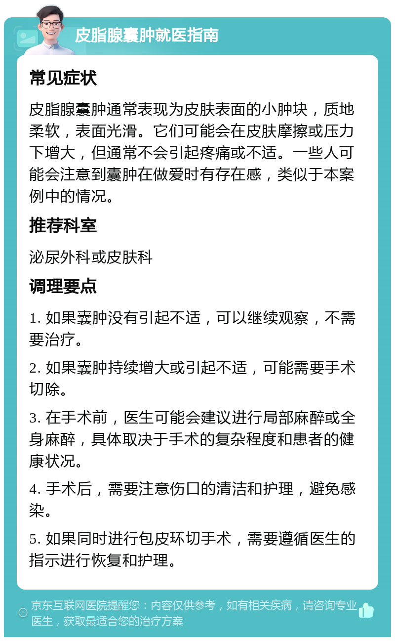 皮脂腺囊肿就医指南 常见症状 皮脂腺囊肿通常表现为皮肤表面的小肿块，质地柔软，表面光滑。它们可能会在皮肤摩擦或压力下增大，但通常不会引起疼痛或不适。一些人可能会注意到囊肿在做爱时有存在感，类似于本案例中的情况。 推荐科室 泌尿外科或皮肤科 调理要点 1. 如果囊肿没有引起不适，可以继续观察，不需要治疗。 2. 如果囊肿持续增大或引起不适，可能需要手术切除。 3. 在手术前，医生可能会建议进行局部麻醉或全身麻醉，具体取决于手术的复杂程度和患者的健康状况。 4. 手术后，需要注意伤口的清洁和护理，避免感染。 5. 如果同时进行包皮环切手术，需要遵循医生的指示进行恢复和护理。