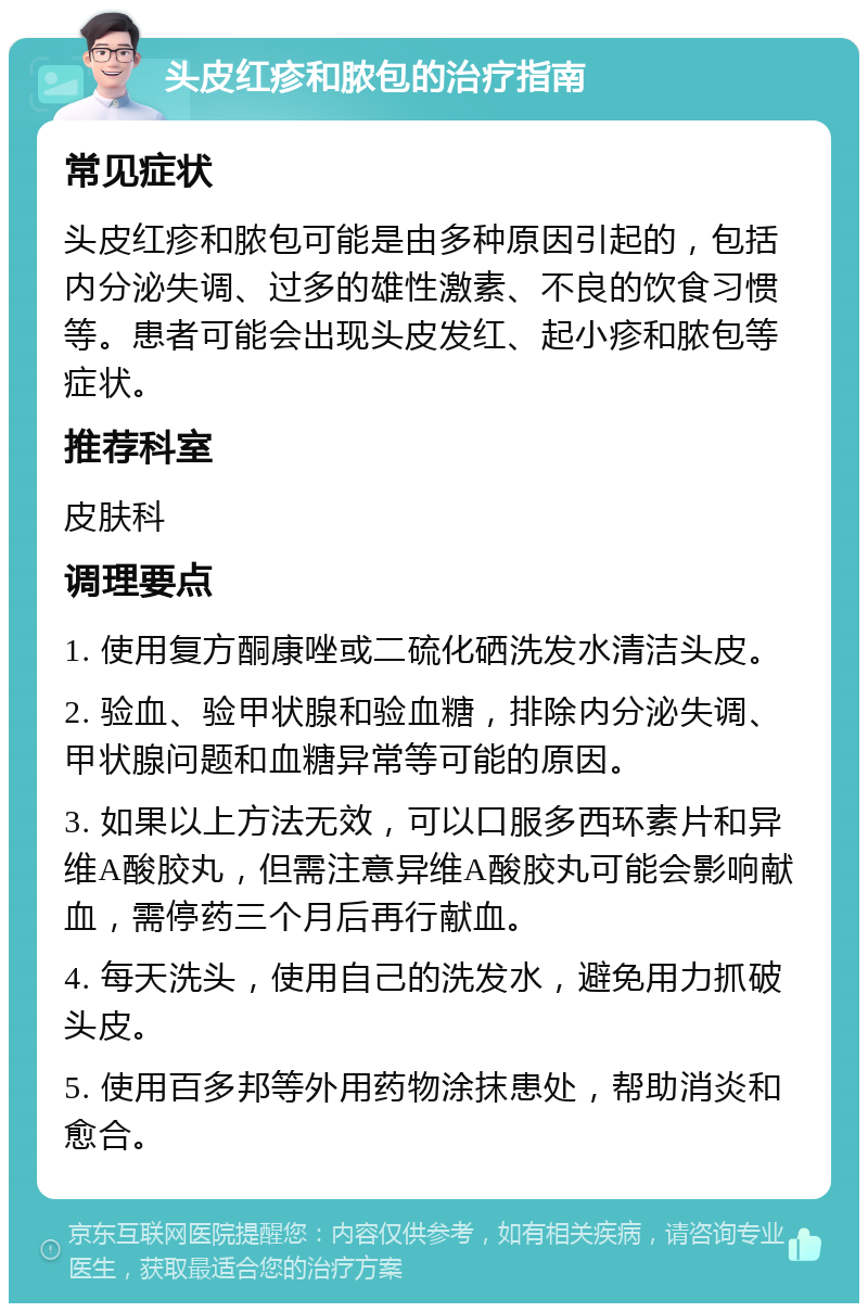 头皮红疹和脓包的治疗指南 常见症状 头皮红疹和脓包可能是由多种原因引起的，包括内分泌失调、过多的雄性激素、不良的饮食习惯等。患者可能会出现头皮发红、起小疹和脓包等症状。 推荐科室 皮肤科 调理要点 1. 使用复方酮康唑或二硫化硒洗发水清洁头皮。 2. 验血、验甲状腺和验血糖，排除内分泌失调、甲状腺问题和血糖异常等可能的原因。 3. 如果以上方法无效，可以口服多西环素片和异维A酸胶丸，但需注意异维A酸胶丸可能会影响献血，需停药三个月后再行献血。 4. 每天洗头，使用自己的洗发水，避免用力抓破头皮。 5. 使用百多邦等外用药物涂抹患处，帮助消炎和愈合。