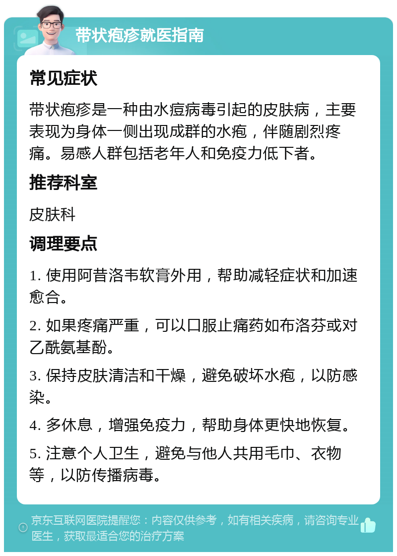 带状疱疹就医指南 常见症状 带状疱疹是一种由水痘病毒引起的皮肤病，主要表现为身体一侧出现成群的水疱，伴随剧烈疼痛。易感人群包括老年人和免疫力低下者。 推荐科室 皮肤科 调理要点 1. 使用阿昔洛韦软膏外用，帮助减轻症状和加速愈合。 2. 如果疼痛严重，可以口服止痛药如布洛芬或对乙酰氨基酚。 3. 保持皮肤清洁和干燥，避免破坏水疱，以防感染。 4. 多休息，增强免疫力，帮助身体更快地恢复。 5. 注意个人卫生，避免与他人共用毛巾、衣物等，以防传播病毒。