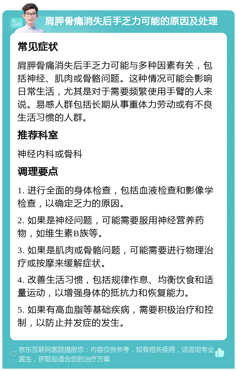 肩胛骨痛消失后手乏力可能的原因及处理 常见症状 肩胛骨痛消失后手乏力可能与多种因素有关，包括神经、肌肉或骨骼问题。这种情况可能会影响日常生活，尤其是对于需要频繁使用手臂的人来说。易感人群包括长期从事重体力劳动或有不良生活习惯的人群。 推荐科室 神经内科或骨科 调理要点 1. 进行全面的身体检查，包括血液检查和影像学检查，以确定乏力的原因。 2. 如果是神经问题，可能需要服用神经营养药物，如维生素B族等。 3. 如果是肌肉或骨骼问题，可能需要进行物理治疗或按摩来缓解症状。 4. 改善生活习惯，包括规律作息、均衡饮食和适量运动，以增强身体的抵抗力和恢复能力。 5. 如果有高血脂等基础疾病，需要积极治疗和控制，以防止并发症的发生。