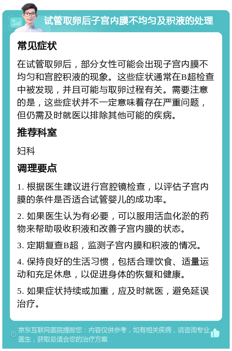 试管取卵后子宫内膜不均匀及积液的处理 常见症状 在试管取卵后，部分女性可能会出现子宫内膜不均匀和宫腔积液的现象。这些症状通常在B超检查中被发现，并且可能与取卵过程有关。需要注意的是，这些症状并不一定意味着存在严重问题，但仍需及时就医以排除其他可能的疾病。 推荐科室 妇科 调理要点 1. 根据医生建议进行宫腔镜检查，以评估子宫内膜的条件是否适合试管婴儿的成功率。 2. 如果医生认为有必要，可以服用活血化淤的药物来帮助吸收积液和改善子宫内膜的状态。 3. 定期复查B超，监测子宫内膜和积液的情况。 4. 保持良好的生活习惯，包括合理饮食、适量运动和充足休息，以促进身体的恢复和健康。 5. 如果症状持续或加重，应及时就医，避免延误治疗。