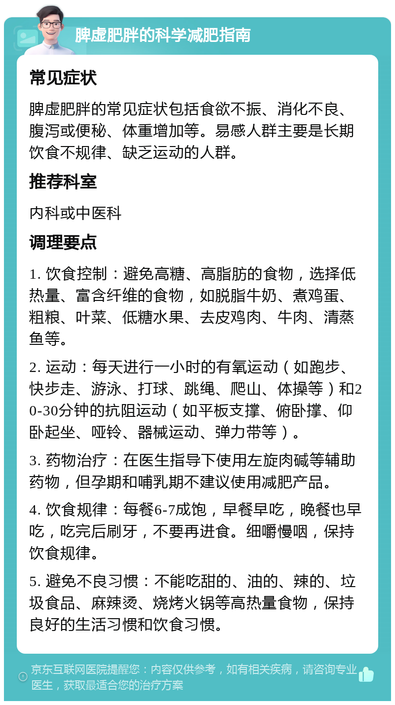 脾虚肥胖的科学减肥指南 常见症状 脾虚肥胖的常见症状包括食欲不振、消化不良、腹泻或便秘、体重增加等。易感人群主要是长期饮食不规律、缺乏运动的人群。 推荐科室 内科或中医科 调理要点 1. 饮食控制：避免高糖、高脂肪的食物，选择低热量、富含纤维的食物，如脱脂牛奶、煮鸡蛋、粗粮、叶菜、低糖水果、去皮鸡肉、牛肉、清蒸鱼等。 2. 运动：每天进行一小时的有氧运动（如跑步、快步走、游泳、打球、跳绳、爬山、体操等）和20-30分钟的抗阻运动（如平板支撑、俯卧撑、仰卧起坐、哑铃、器械运动、弹力带等）。 3. 药物治疗：在医生指导下使用左旋肉碱等辅助药物，但孕期和哺乳期不建议使用减肥产品。 4. 饮食规律：每餐6-7成饱，早餐早吃，晚餐也早吃，吃完后刷牙，不要再进食。细嚼慢咽，保持饮食规律。 5. 避免不良习惯：不能吃甜的、油的、辣的、垃圾食品、麻辣烫、烧烤火锅等高热量食物，保持良好的生活习惯和饮食习惯。