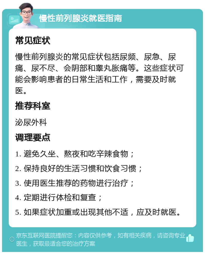 慢性前列腺炎就医指南 常见症状 慢性前列腺炎的常见症状包括尿频、尿急、尿痛、尿不尽、会阴部和睾丸胀痛等。这些症状可能会影响患者的日常生活和工作，需要及时就医。 推荐科室 泌尿外科 调理要点 1. 避免久坐、熬夜和吃辛辣食物； 2. 保持良好的生活习惯和饮食习惯； 3. 使用医生推荐的药物进行治疗； 4. 定期进行体检和复查； 5. 如果症状加重或出现其他不适，应及时就医。