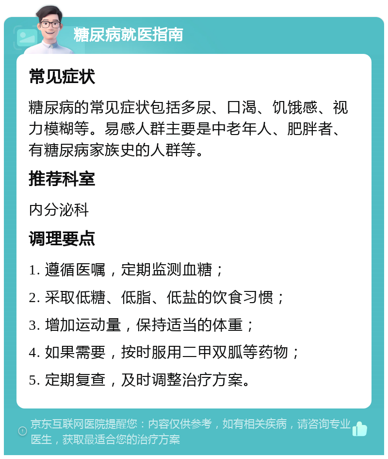 糖尿病就医指南 常见症状 糖尿病的常见症状包括多尿、口渴、饥饿感、视力模糊等。易感人群主要是中老年人、肥胖者、有糖尿病家族史的人群等。 推荐科室 内分泌科 调理要点 1. 遵循医嘱，定期监测血糖； 2. 采取低糖、低脂、低盐的饮食习惯； 3. 增加运动量，保持适当的体重； 4. 如果需要，按时服用二甲双胍等药物； 5. 定期复查，及时调整治疗方案。