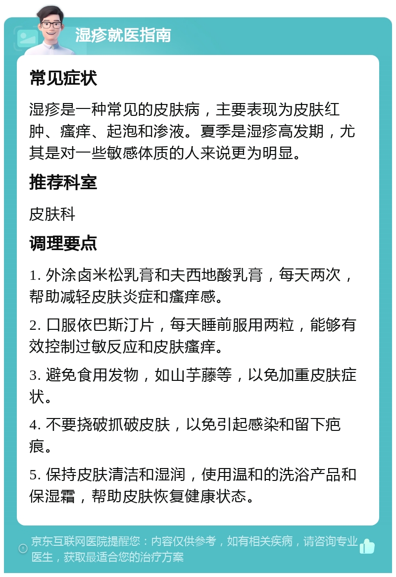 湿疹就医指南 常见症状 湿疹是一种常见的皮肤病，主要表现为皮肤红肿、瘙痒、起泡和渗液。夏季是湿疹高发期，尤其是对一些敏感体质的人来说更为明显。 推荐科室 皮肤科 调理要点 1. 外涂卤米松乳膏和夫西地酸乳膏，每天两次，帮助减轻皮肤炎症和瘙痒感。 2. 口服依巴斯汀片，每天睡前服用两粒，能够有效控制过敏反应和皮肤瘙痒。 3. 避免食用发物，如山芋藤等，以免加重皮肤症状。 4. 不要挠破抓破皮肤，以免引起感染和留下疤痕。 5. 保持皮肤清洁和湿润，使用温和的洗浴产品和保湿霜，帮助皮肤恢复健康状态。