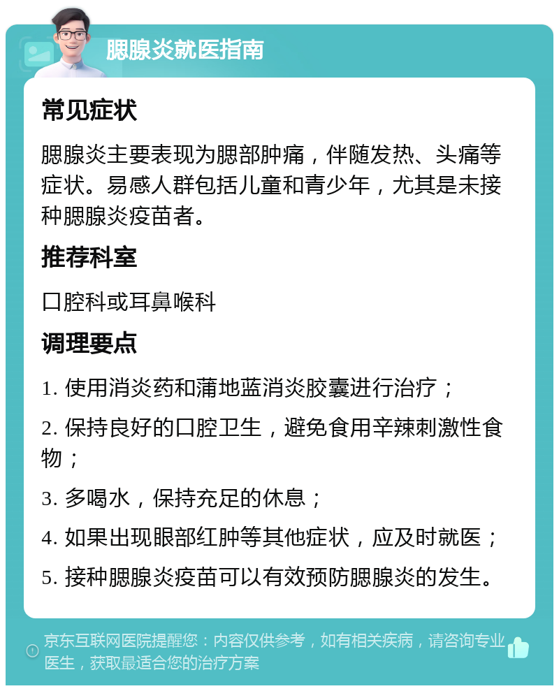 腮腺炎就医指南 常见症状 腮腺炎主要表现为腮部肿痛，伴随发热、头痛等症状。易感人群包括儿童和青少年，尤其是未接种腮腺炎疫苗者。 推荐科室 口腔科或耳鼻喉科 调理要点 1. 使用消炎药和蒲地蓝消炎胶囊进行治疗； 2. 保持良好的口腔卫生，避免食用辛辣刺激性食物； 3. 多喝水，保持充足的休息； 4. 如果出现眼部红肿等其他症状，应及时就医； 5. 接种腮腺炎疫苗可以有效预防腮腺炎的发生。