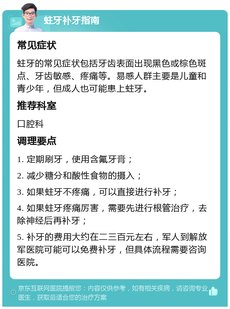 蛀牙补牙指南 常见症状 蛀牙的常见症状包括牙齿表面出现黑色或棕色斑点、牙齿敏感、疼痛等。易感人群主要是儿童和青少年，但成人也可能患上蛀牙。 推荐科室 口腔科 调理要点 1. 定期刷牙，使用含氟牙膏； 2. 减少糖分和酸性食物的摄入； 3. 如果蛀牙不疼痛，可以直接进行补牙； 4. 如果蛀牙疼痛厉害，需要先进行根管治疗，去除神经后再补牙； 5. 补牙的费用大约在二三百元左右，军人到解放军医院可能可以免费补牙，但具体流程需要咨询医院。