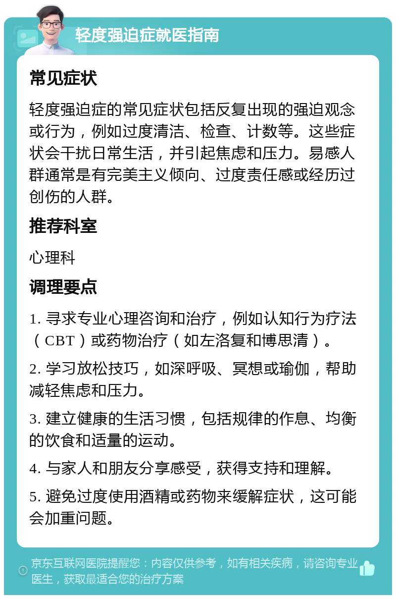 轻度强迫症就医指南 常见症状 轻度强迫症的常见症状包括反复出现的强迫观念或行为，例如过度清洁、检查、计数等。这些症状会干扰日常生活，并引起焦虑和压力。易感人群通常是有完美主义倾向、过度责任感或经历过创伤的人群。 推荐科室 心理科 调理要点 1. 寻求专业心理咨询和治疗，例如认知行为疗法（CBT）或药物治疗（如左洛复和博思清）。 2. 学习放松技巧，如深呼吸、冥想或瑜伽，帮助减轻焦虑和压力。 3. 建立健康的生活习惯，包括规律的作息、均衡的饮食和适量的运动。 4. 与家人和朋友分享感受，获得支持和理解。 5. 避免过度使用酒精或药物来缓解症状，这可能会加重问题。