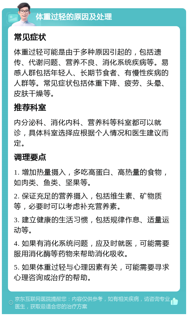 体重过轻的原因及处理 常见症状 体重过轻可能是由于多种原因引起的，包括遗传、代谢问题、营养不良、消化系统疾病等。易感人群包括年轻人、长期节食者、有慢性疾病的人群等。常见症状包括体重下降、疲劳、头晕、皮肤干燥等。 推荐科室 内分泌科、消化内科、营养科等科室都可以就诊，具体科室选择应根据个人情况和医生建议而定。 调理要点 1. 增加热量摄入，多吃高蛋白、高热量的食物，如肉类、鱼类、坚果等。 2. 保证充足的营养摄入，包括维生素、矿物质等，必要时可以考虑补充营养素。 3. 建立健康的生活习惯，包括规律作息、适量运动等。 4. 如果有消化系统问题，应及时就医，可能需要服用消化酶等药物来帮助消化吸收。 5. 如果体重过轻与心理因素有关，可能需要寻求心理咨询或治疗的帮助。