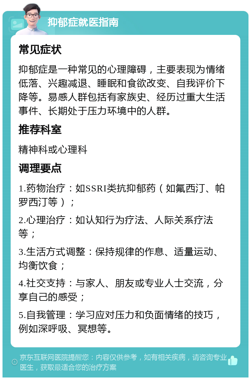 抑郁症就医指南 常见症状 抑郁症是一种常见的心理障碍，主要表现为情绪低落、兴趣减退、睡眠和食欲改变、自我评价下降等。易感人群包括有家族史、经历过重大生活事件、长期处于压力环境中的人群。 推荐科室 精神科或心理科 调理要点 1.药物治疗：如SSRI类抗抑郁药（如氟西汀、帕罗西汀等）； 2.心理治疗：如认知行为疗法、人际关系疗法等； 3.生活方式调整：保持规律的作息、适量运动、均衡饮食； 4.社交支持：与家人、朋友或专业人士交流，分享自己的感受； 5.自我管理：学习应对压力和负面情绪的技巧，例如深呼吸、冥想等。