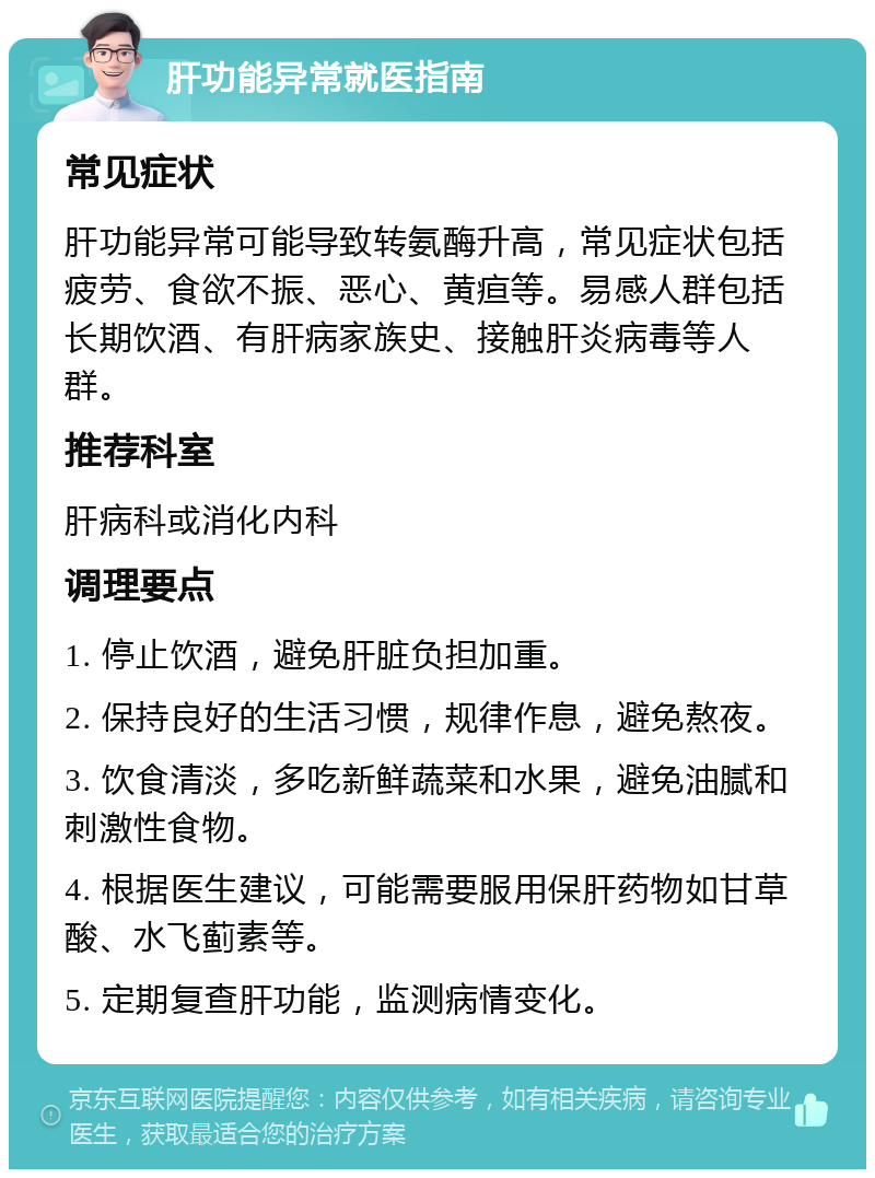 肝功能异常就医指南 常见症状 肝功能异常可能导致转氨酶升高，常见症状包括疲劳、食欲不振、恶心、黄疸等。易感人群包括长期饮酒、有肝病家族史、接触肝炎病毒等人群。 推荐科室 肝病科或消化内科 调理要点 1. 停止饮酒，避免肝脏负担加重。 2. 保持良好的生活习惯，规律作息，避免熬夜。 3. 饮食清淡，多吃新鲜蔬菜和水果，避免油腻和刺激性食物。 4. 根据医生建议，可能需要服用保肝药物如甘草酸、水飞蓟素等。 5. 定期复查肝功能，监测病情变化。